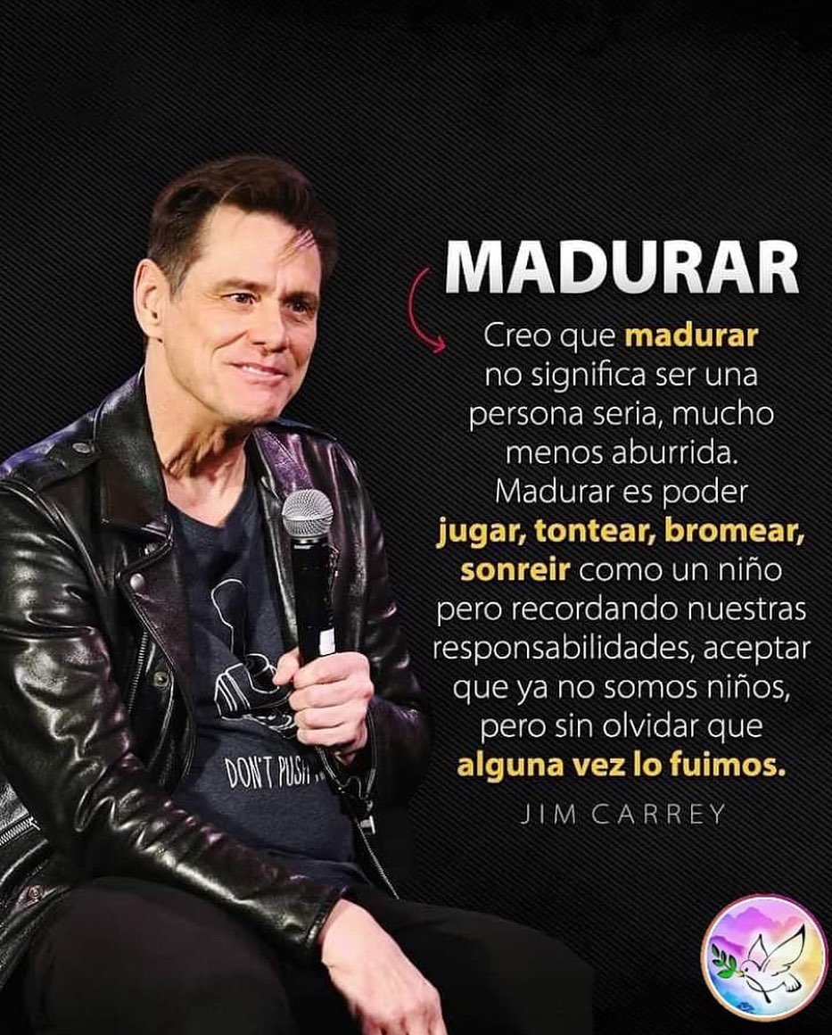 Madurar. Creo que madurar no significa ser una persona seria, mucho menos aburrida. Madurar es poder jugar, tontear, bromear, sonreír como un niño pero recordando nuestras responsabilidades, aceptar que ya no somos niños, pero sin olvidar que alguna vez lo fuimos. Jim Carey.