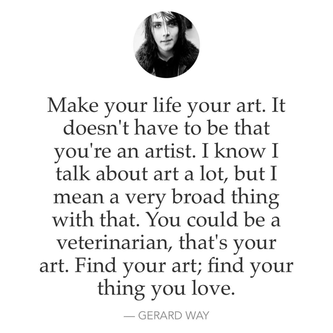 Make your life your art. It doesn't have to be that you're an artist. I know I talk about art a lot, but I mean a very broad thing with that. You could be a veterinarian, that's your art. Find your art; find your thing you love. Gerard Way.