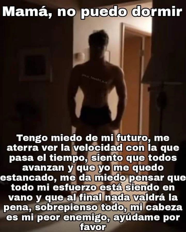 Mamá, no puedo dormir. Tengo miedo de mi futuro, me aterra ver la velocidad con la que pasa el tiempo, siento que todos avanzan y que yo me quedo estancado, me da miedo pensar que todo mi esfuerzo está siendo en vano y nada valdrá la pena; sobrepienso todo, mi cabeza es mi peor enemigo, ayúdame por favor.