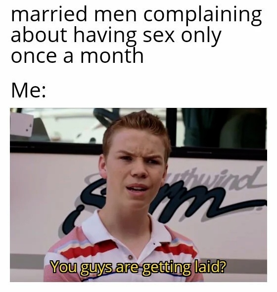 Married men complaining about having sex only once a month.  Me: You guys are getting laid?