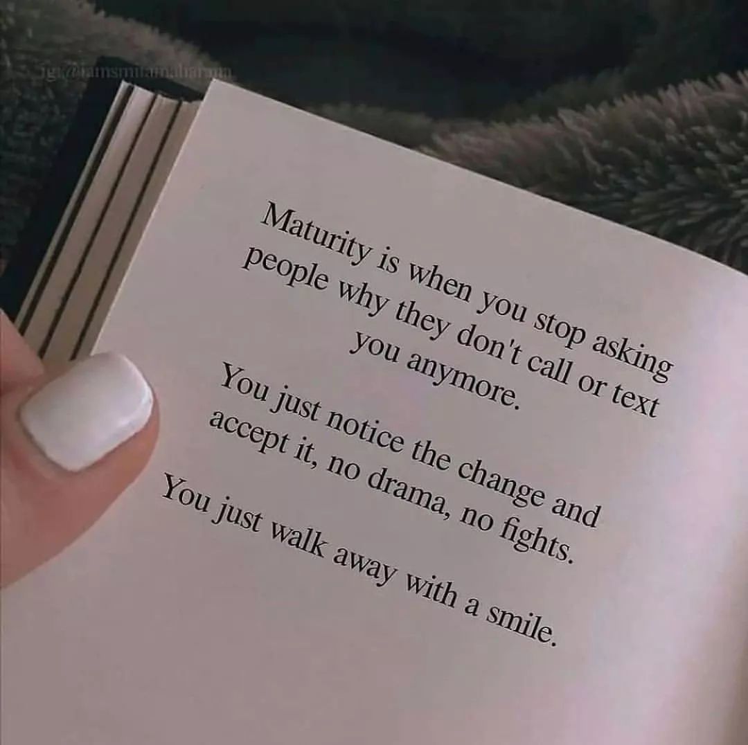 Maturity is when you stop asking people why they don't call or text you anymore. You just notice the change and accept it, no drama, no fights. You just walk away with a smile.