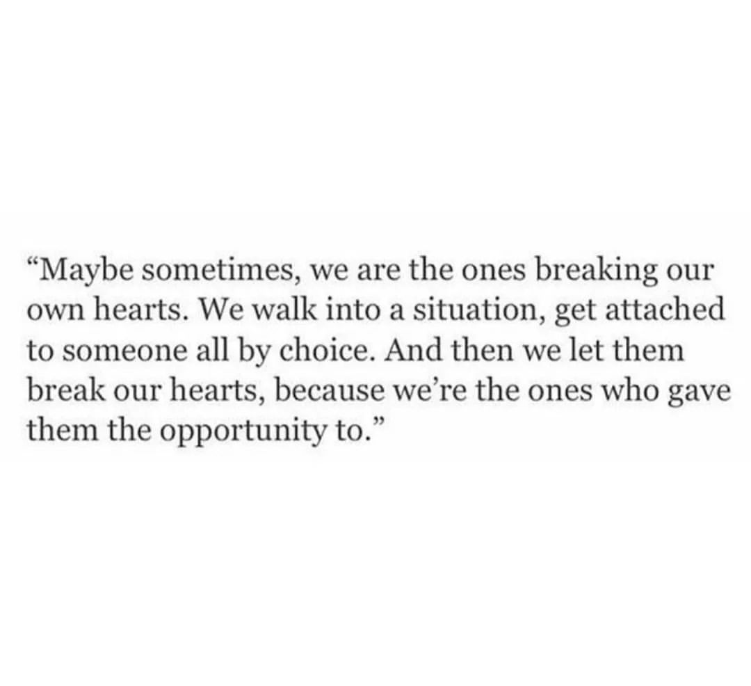 Maybe sometimes, we are the ones breaking our own hearts. We walk into a situation, get attached to someone all by choice. And then we let them break our hearts, because we're the ones who gave them the opportunity to.