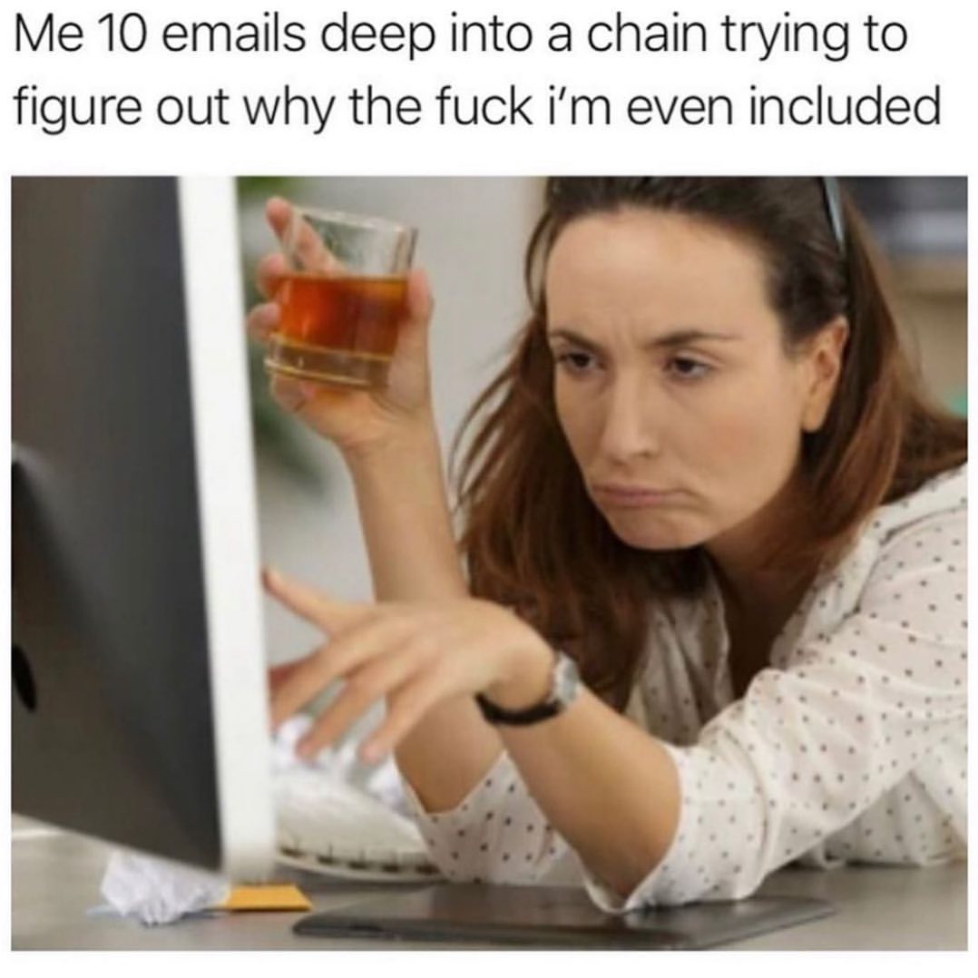 Me 10 emails deep into a chain trying to figure out why the fuck I'm even included.