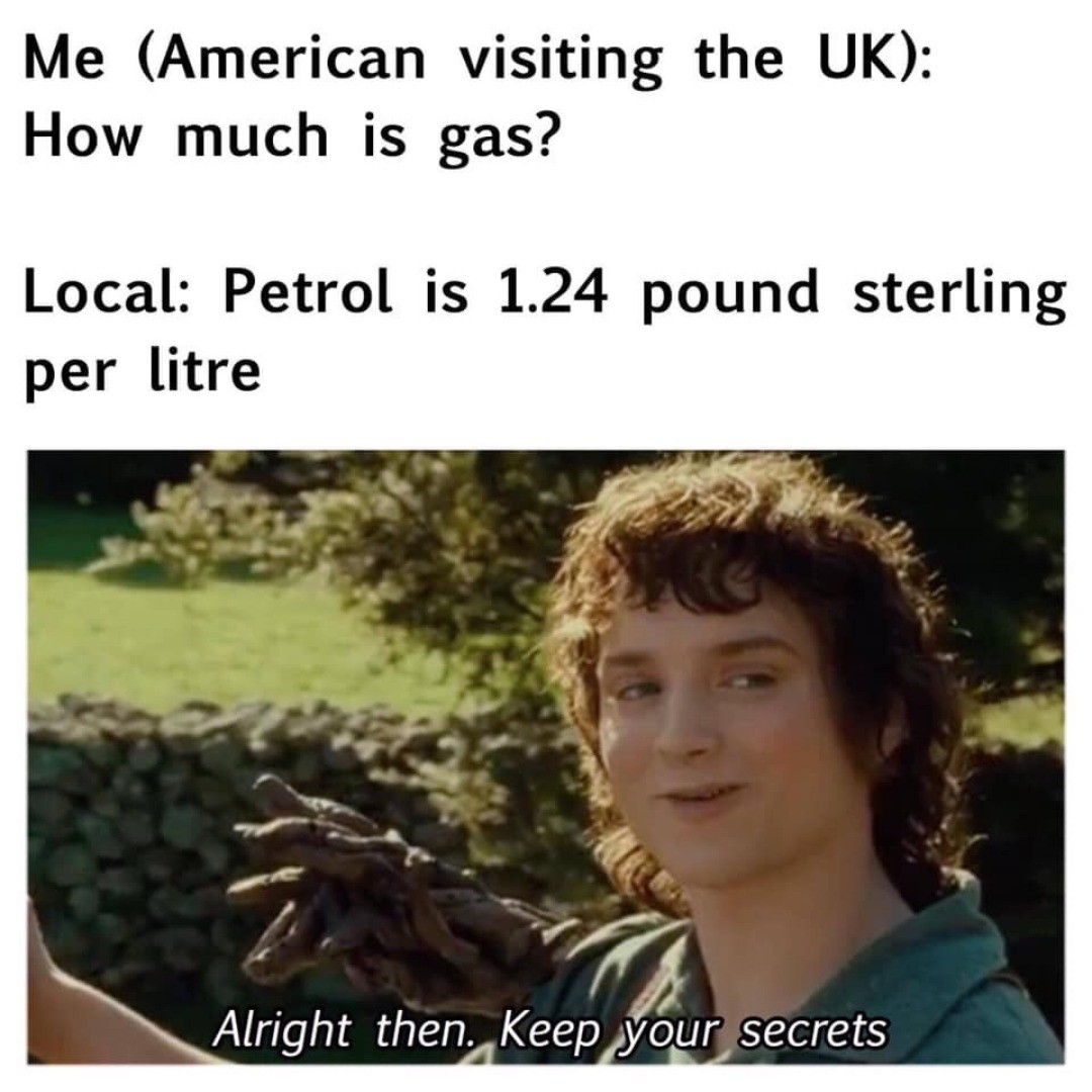 Me (American visiting the UK): How much is gas?  Local: Petrol is 1.24 pound sterling per litre.  Alright then. Keep your secrets.
