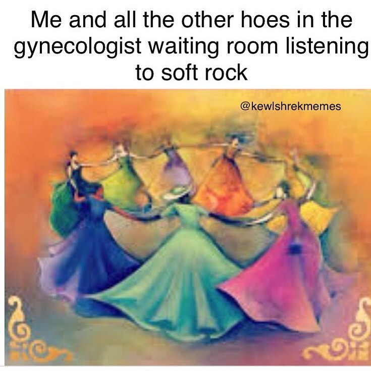Me and all the other hoes in the gynecologist waiting room listening to soft rock.