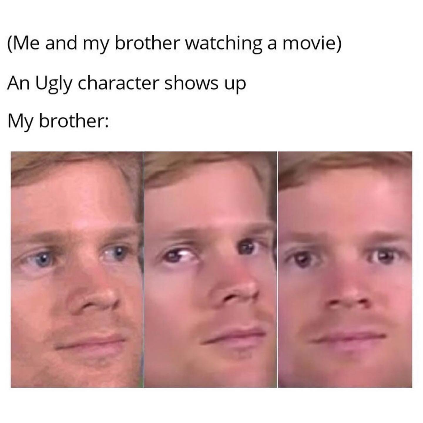 (Me and my brother watching a movie) An ugly character shows up. My brother: