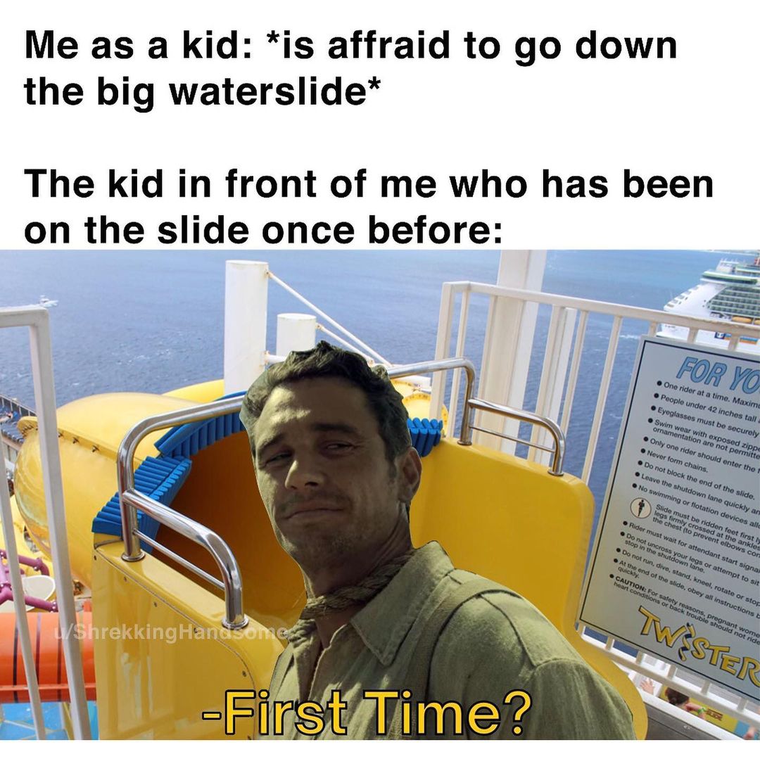 Me as a kid: *is affraid to go down the big waterslide* The kid in front of me who has been on the slide once before: First time?