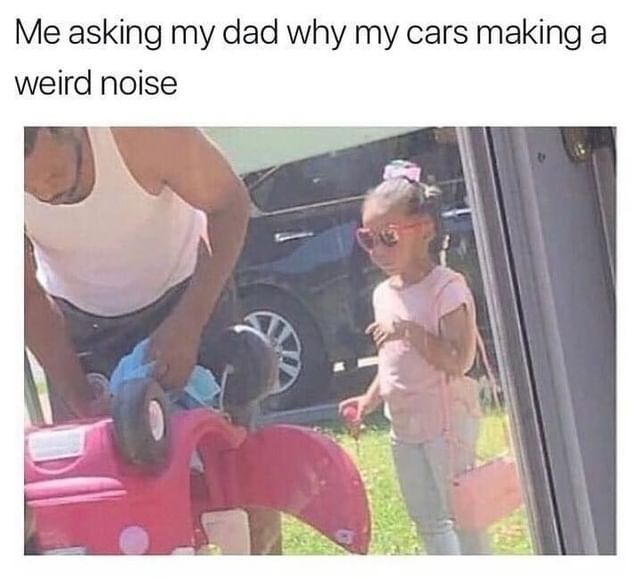Me asking my dad why my cars making a weird noise.