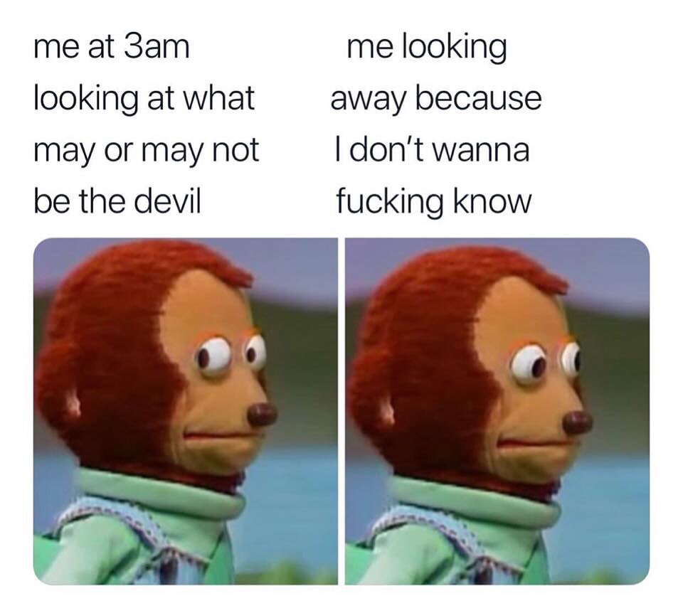 Me at 3am looking at what may or may not be the devil.  Me looking away because I don't wanna fucking know.