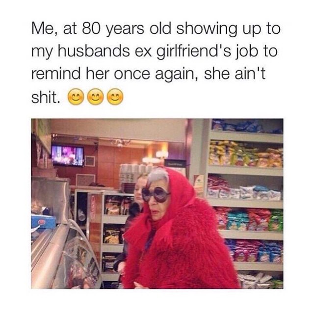 Me, at 80 years old showing up to my husbands ex girlfriend's job to remind her once again, she ain't shit.