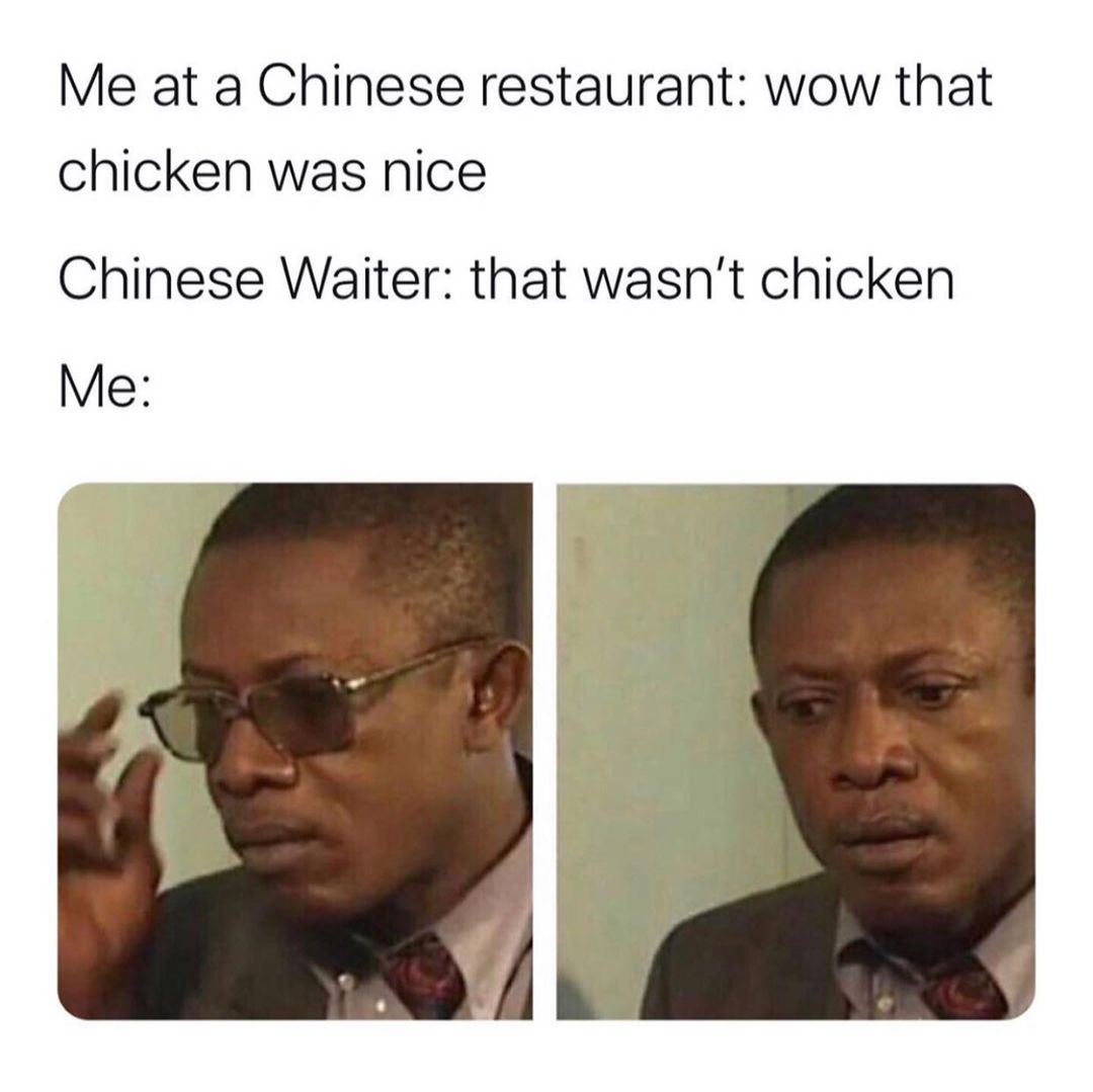 Me at a Chinese restaurant: Wow that chicken was nice. Chinese Waiter: That wasn't chicken. Me: