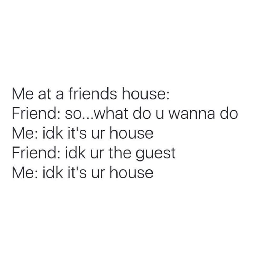 Me at a friends house: Friend: so... what do u wanna do. Me: idk itls ur house. Friend: idk ur the guest. Me: idk it's ur house.