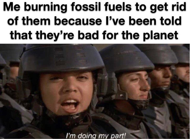 Me burning fossil fuels to get rid of them because I've been told that they're bad for the planet I'm doing my part!