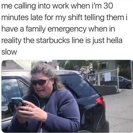 Me calling into work when I'm 30 minutes late for my shift telling them i have a family emergency when in reality the starbucks line is just hella slow.