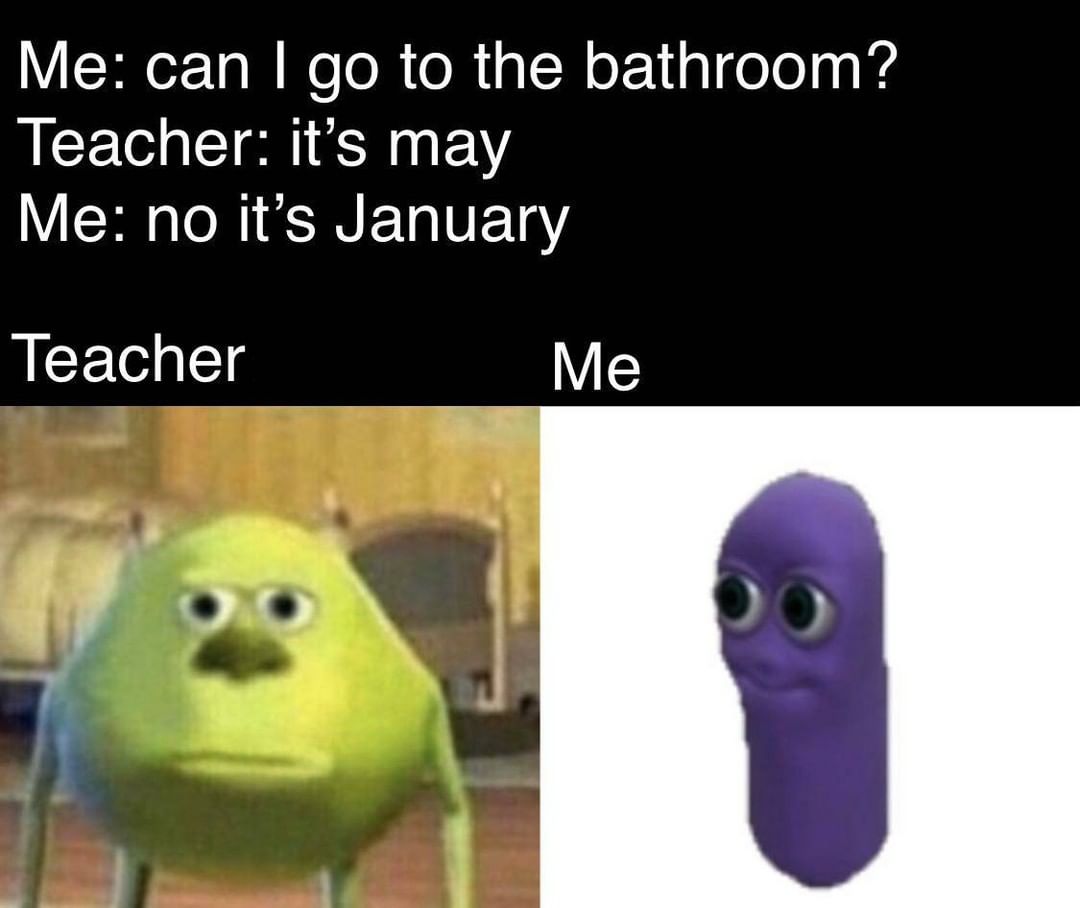 Me: Can I go to the bathroom?  Teacher: it's May.  Me: no it's January.  Teacher. Me.