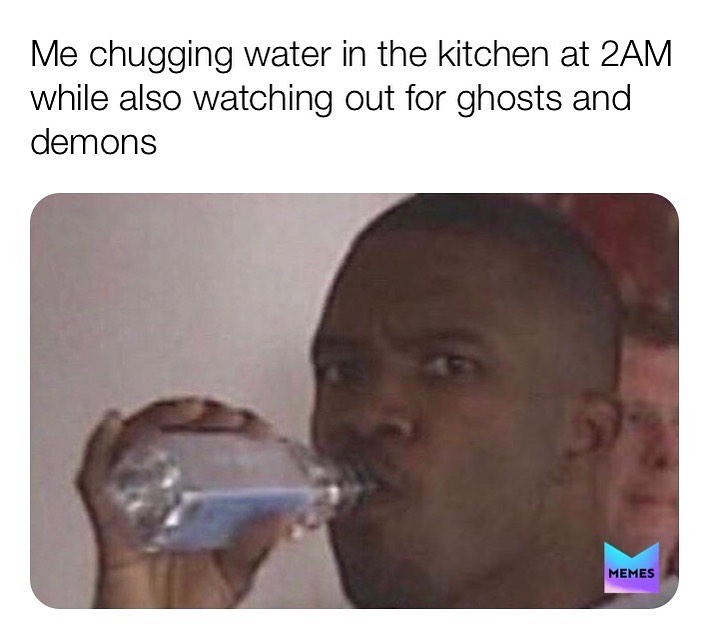 Me chugging water in the kitchen at 2AM while also watching out for ghosts and demons.