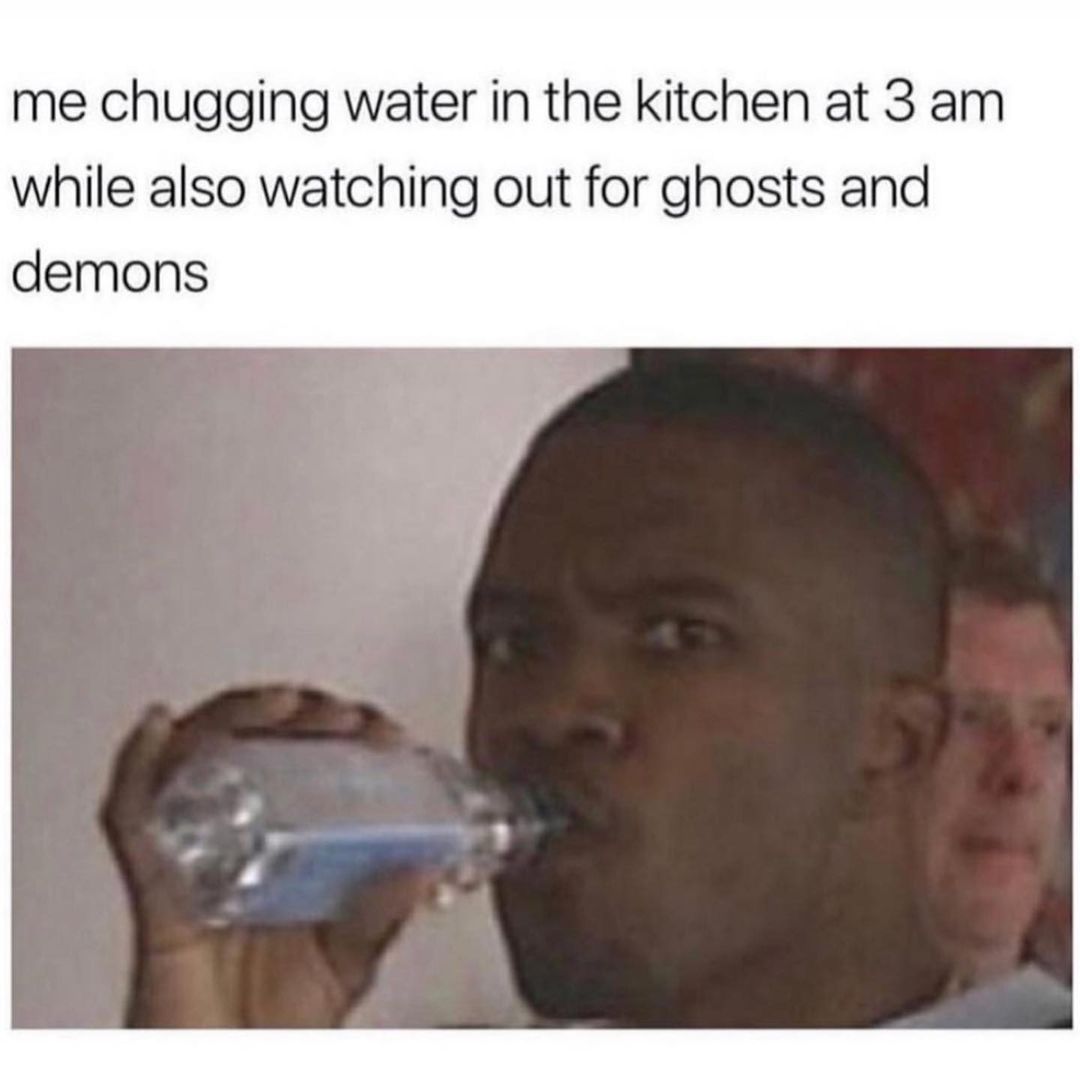 Me chugging water in the kitchen at 3 am while also watching out for ghosts and demons.