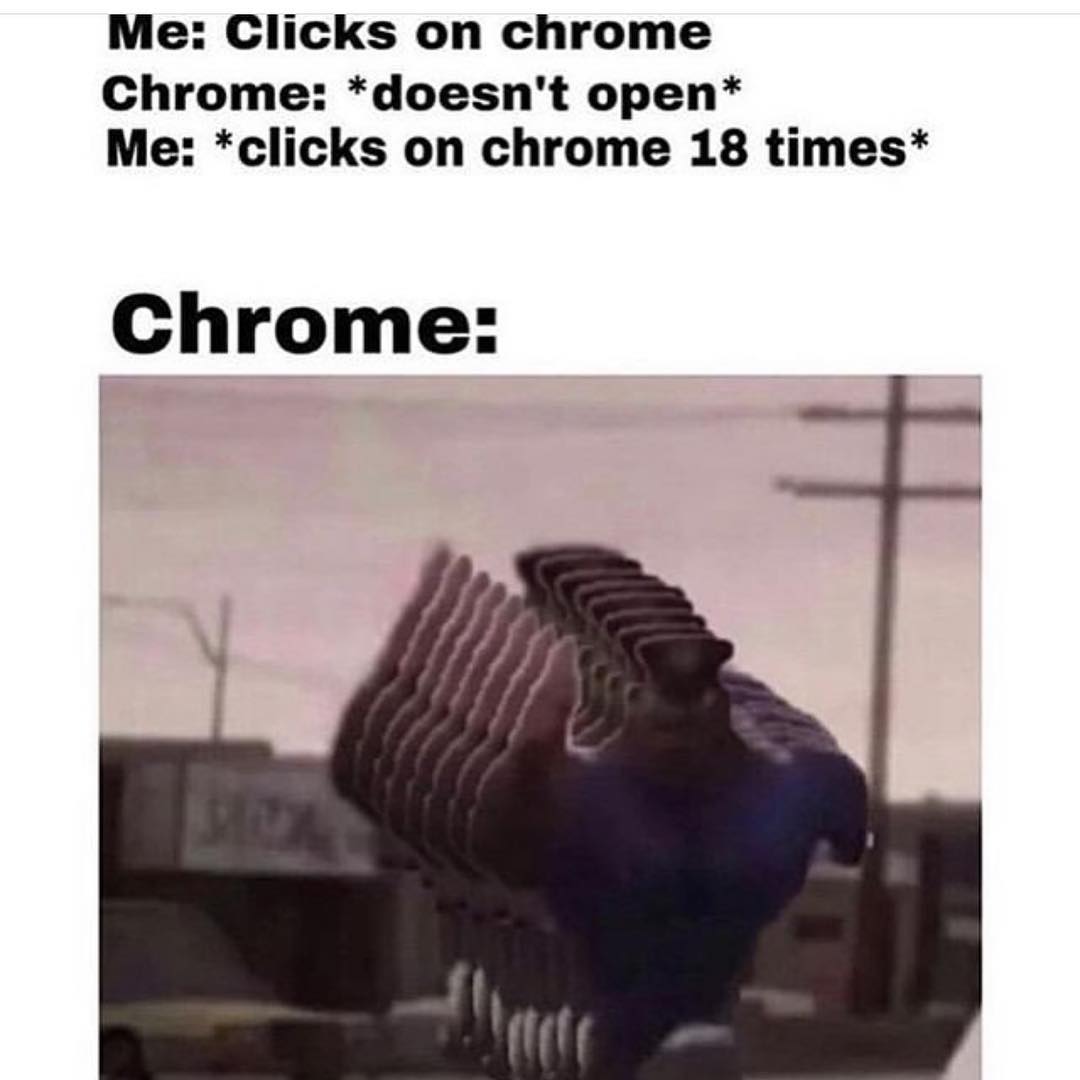 Me: Clicks on chrome.  Chrome: *doesn't open*  Me: *clicks on chrome 18 times*  Chrome: