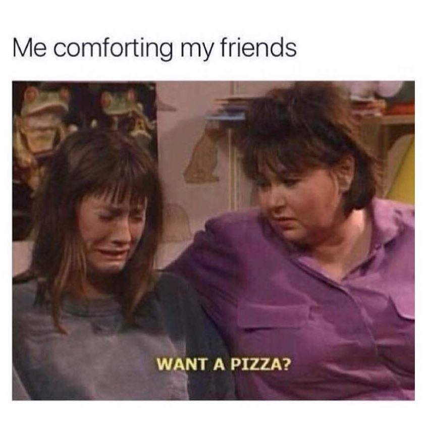 Me comforting my friends: Want a pizza?