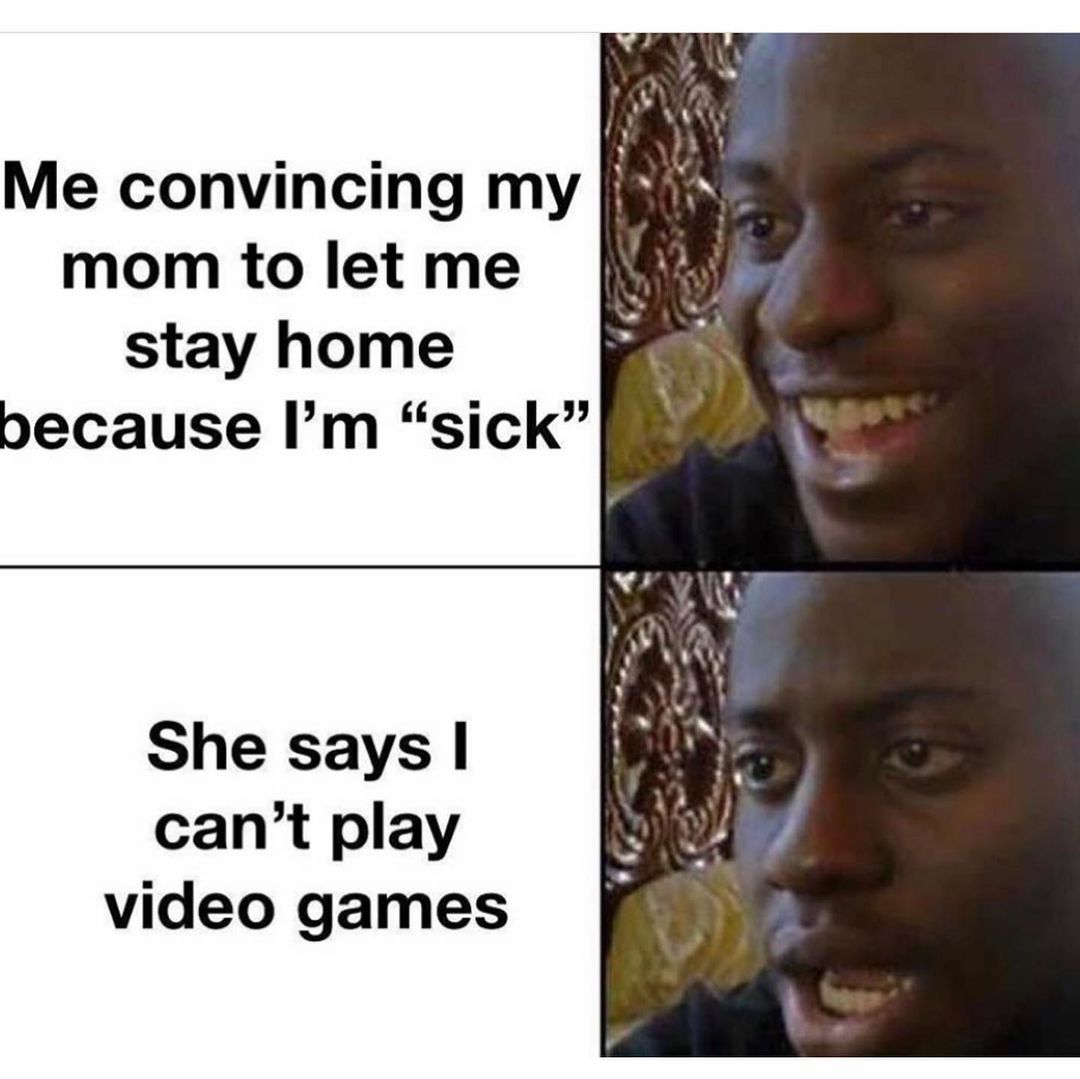 Me convincing my mom to let me stay home because I'm "sick". She says I can't play video games.