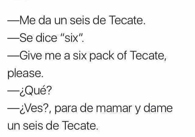 Me da un seis de Tecate.  Se dice "six".  Give me a Six pack of Tecate, please.  ¿Qué?  ¿Ves?, para de mamar y dame un seis de Tecate.