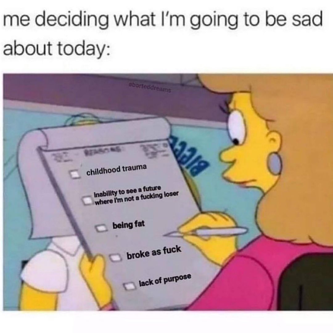 Me deciding what I'm going to be sad about today: Childhood trauma. Inability to see the future where I'm not a fucking loser. Being fat. Broke as fuck. Lack of purpose.