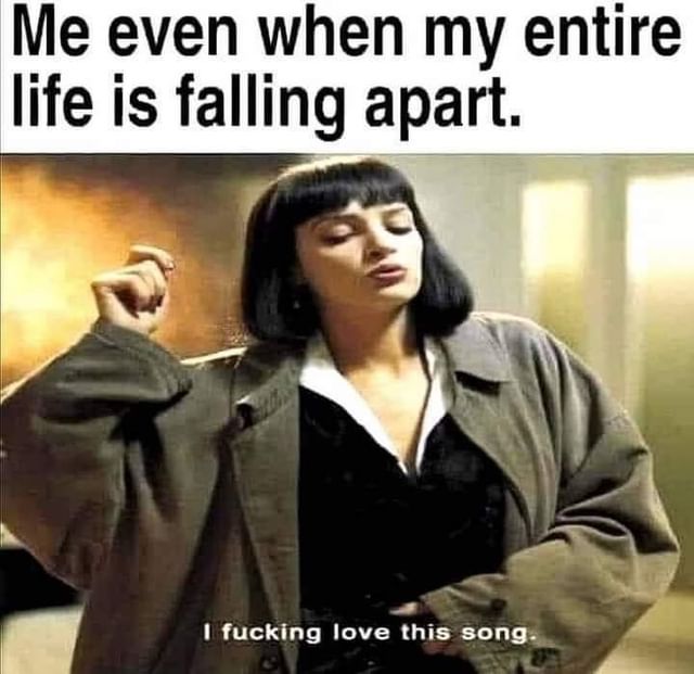 Me even when my entire life is falling apart. I fucking love this song.
