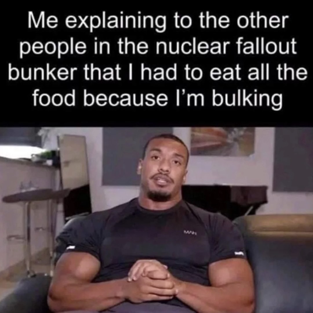 Me explaining to the other people in the nuclear fallout bunker that I had to eat all the food because I'm bulking.