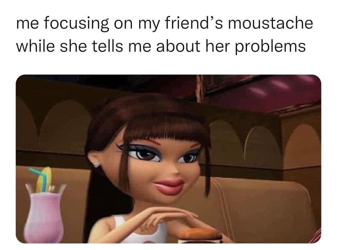 Me Focusing On My Friends Moustache While She Tells Me About Her