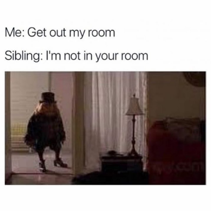 Me: Get out my room.  Sibling: I'm not in your room.