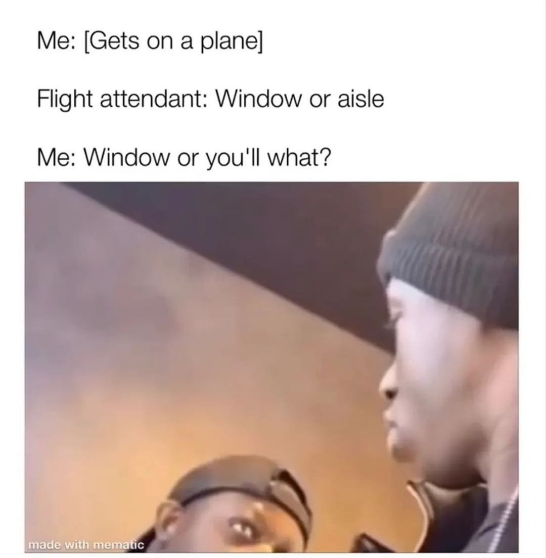 Me: [Gets on a plane] Flight attendant: Window or aisle Me: Window or you'll what?