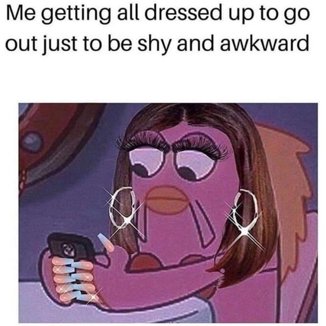 Me getting all dressed up to go out just to be shy and awkward.