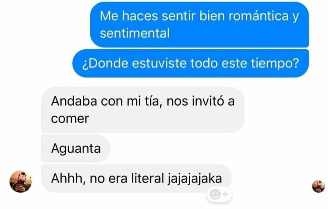 Me haces sentir bien romántica y sentimental ¿Donde estuviste todo este tiempo? Andaba con mi tía, nos invitó a comer Aguanta. Ahhh, no era literal jajajajaka.