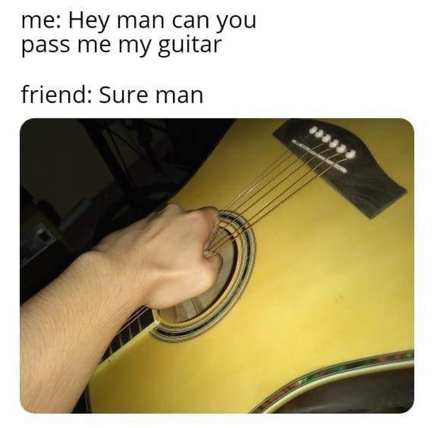 Me: Hey man can you pass me my guitar. Friend: Sure man.