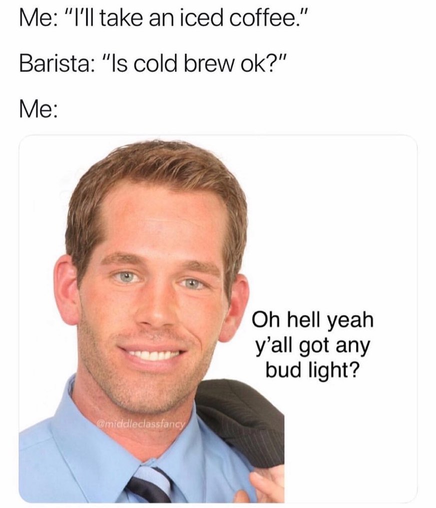 Me: "I'll take a iced coffee".  Barista: "Is cold brew ok?"  Me: Oh hell yeah y'all got any bud light?