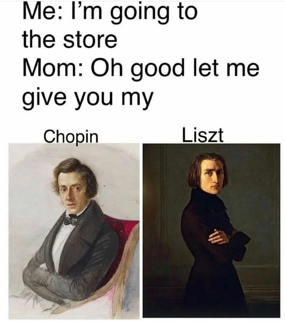 Me: I'm going to the store. Mom: Oh good let me give you my. Chopin. Liszt.