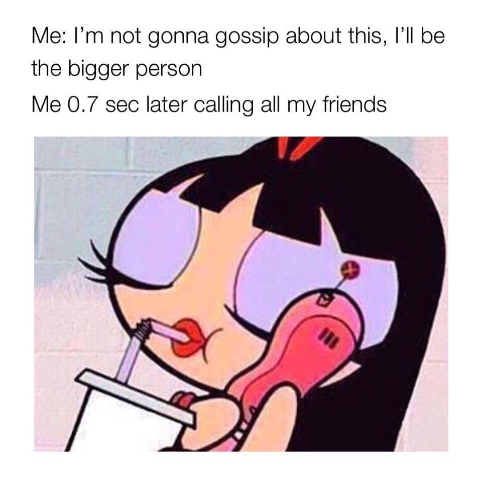 Me: I'm not gonna gossip about this, I'll be the bigger person. Me 0.7 sec later calling all my friends.