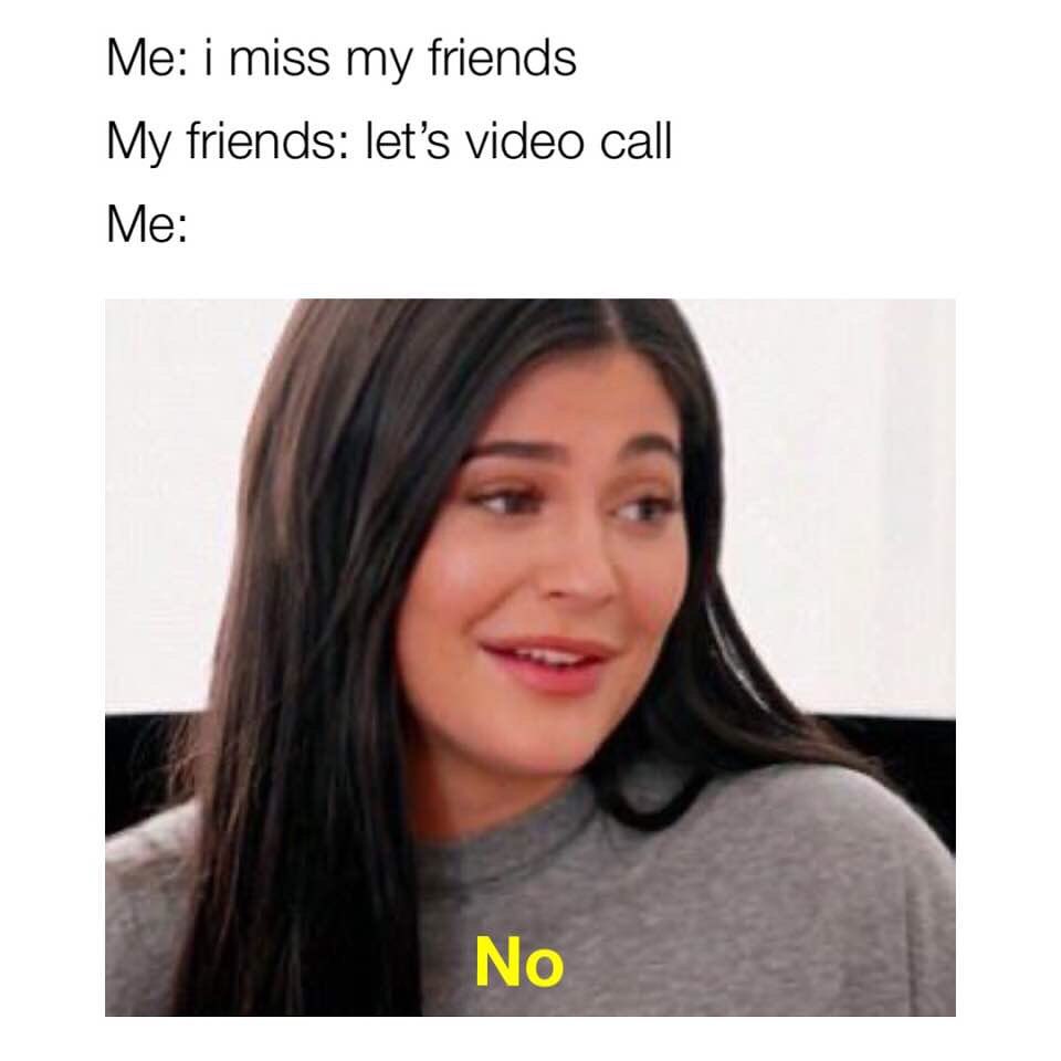 Me: I miss my friends. My friends: Let's video call. Me: No.