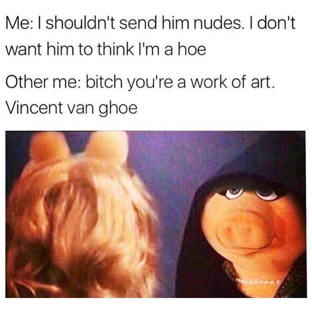 Me: I shouldn't send him nudes. I don't want him to think I'm a hoe.  Other me: bitch you're a work of art. Vincent van ghoe.