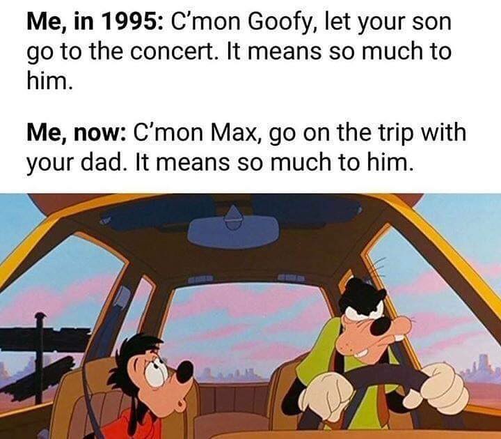 Me, in 1995: C'mon Goofy, let your son go to the concert. It means so much to him.  Me, now: C'mon Max, go on the trip with your dad. It means so much to him.