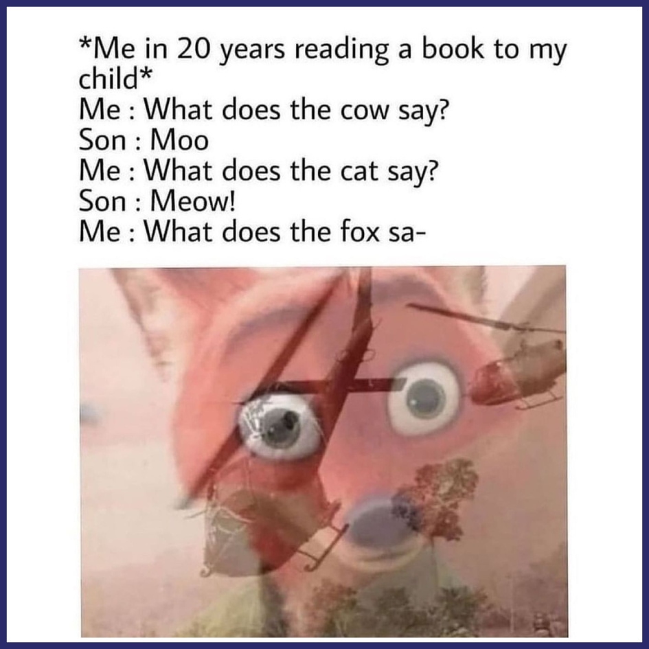 *Me in 20 years reading a book to my child*  Me: What does the cow say?  Son: Moo.  Me: What does the cat say?  Son: Meow!  Me: What does the fox sa-