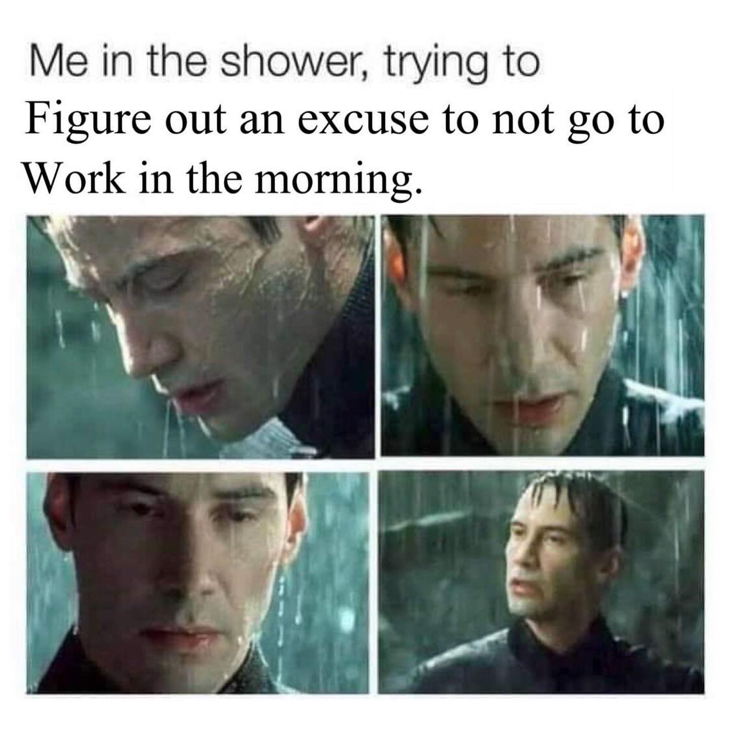 Me in the shower, trying to figure out an excuse to not go to work in the morning.