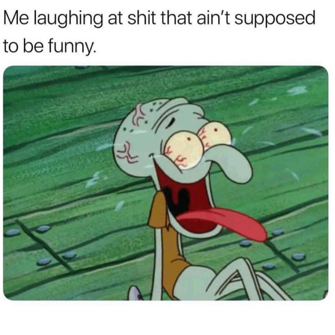 Me laughing at shit that ain't supposed to be funny.