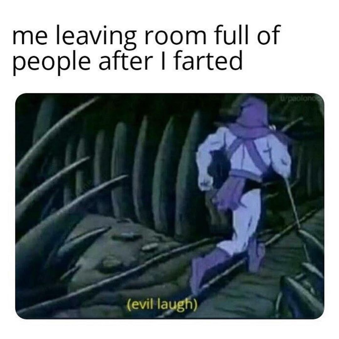 Me leaving room full of people after I farted (evil laugh)