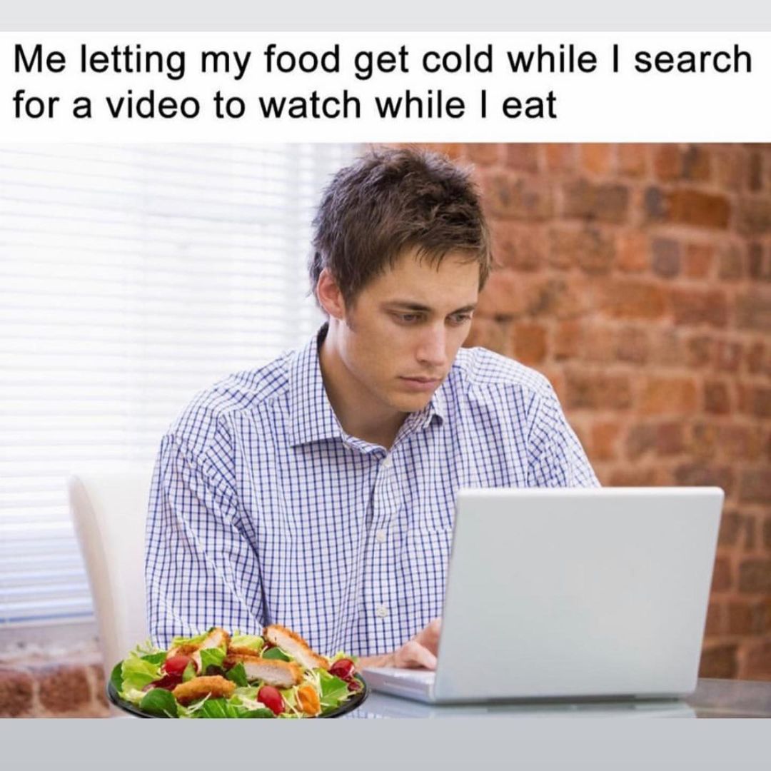 Me letting my food get cold while I search for a video to watch while I eat.