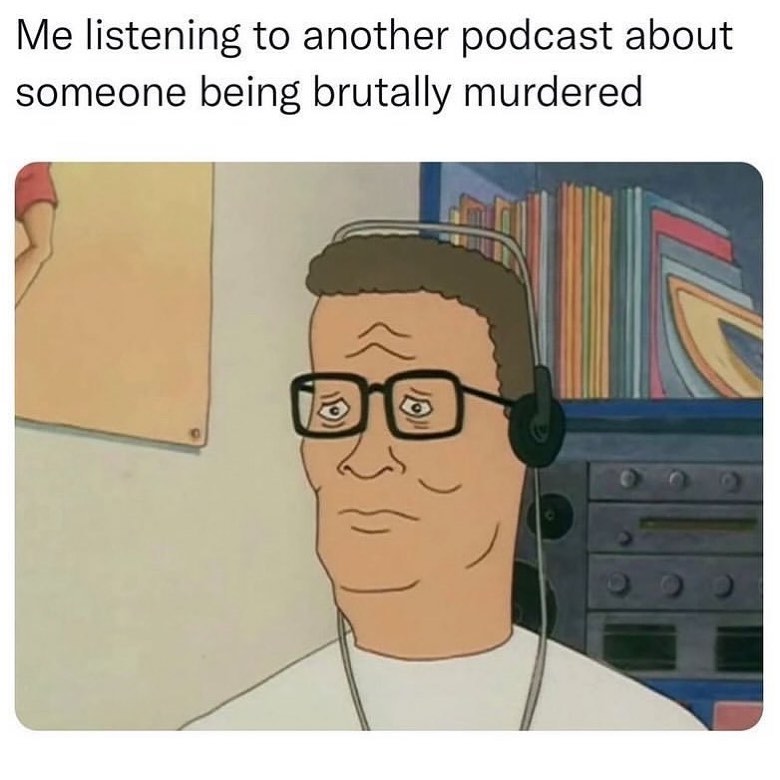 Me listening to another podcast about someone being brutally murdered.