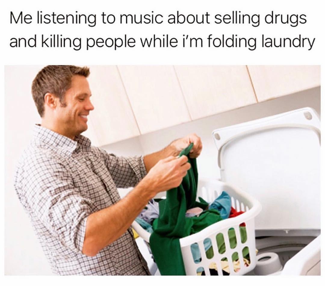 Me listening to music about selling drugs and killing people while I'm folding laundry.