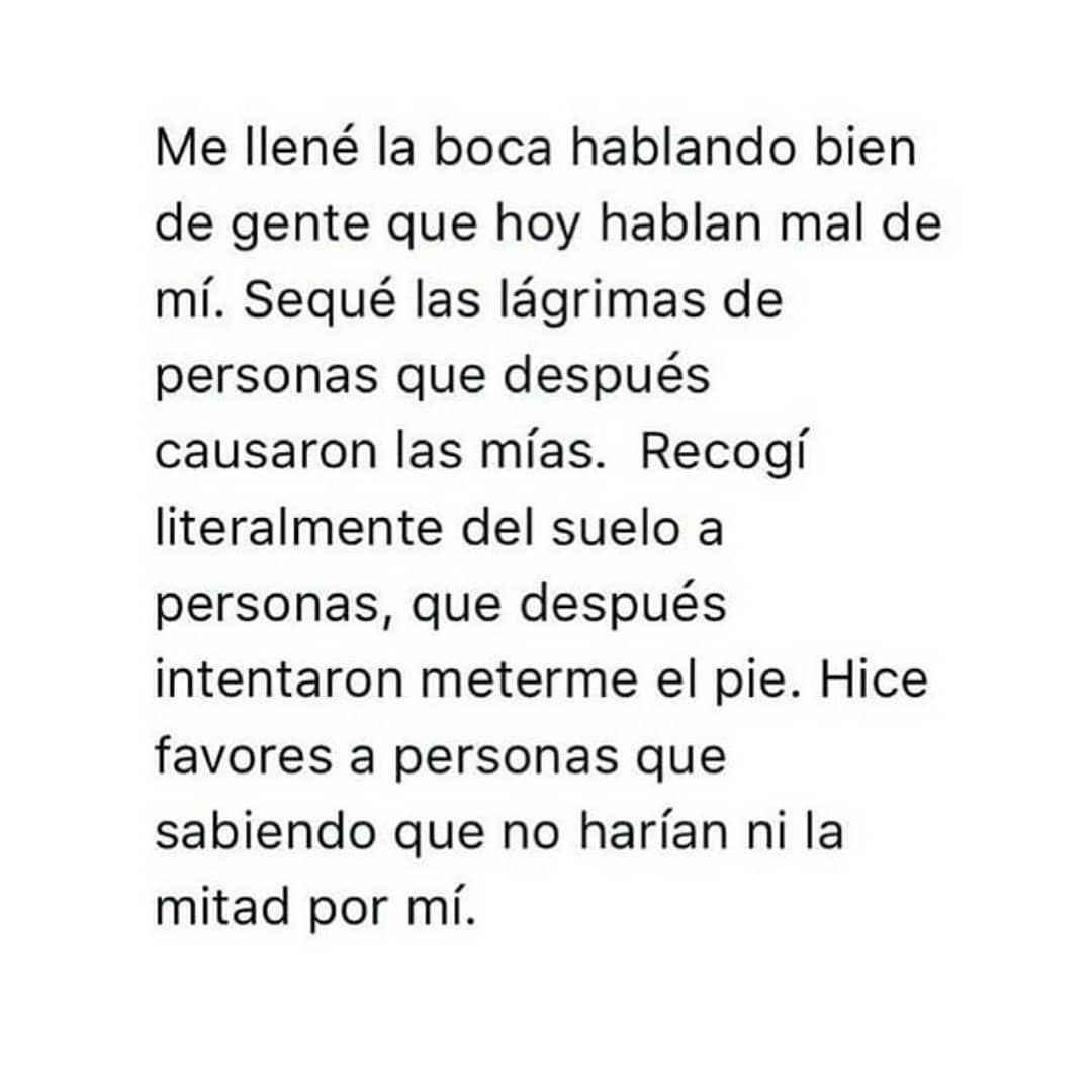 Me llené la boca hablando bien de gente que hoy hablan mal de mí. Sequé las lágrimas de personas que después causaron las mías. Recogí literalmente del suelo a personas, que después intentaron meterme el pie. Hice favores a personas que sabiendo que no harían ni la mitad por mí.