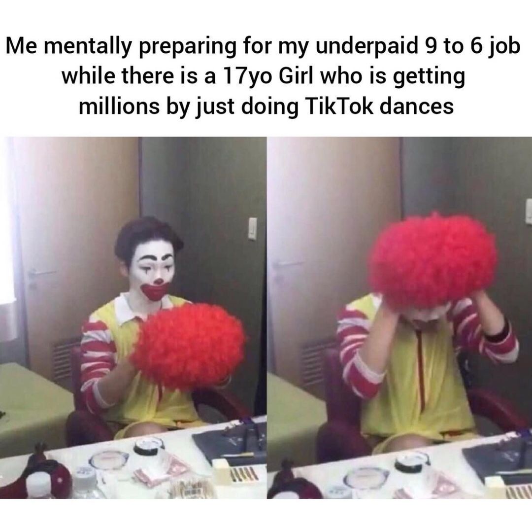 Me mentally preparing for my underpaid 9 to 6 job while there is a 17yo Girl who is getting millions by just doing TikTok dances.