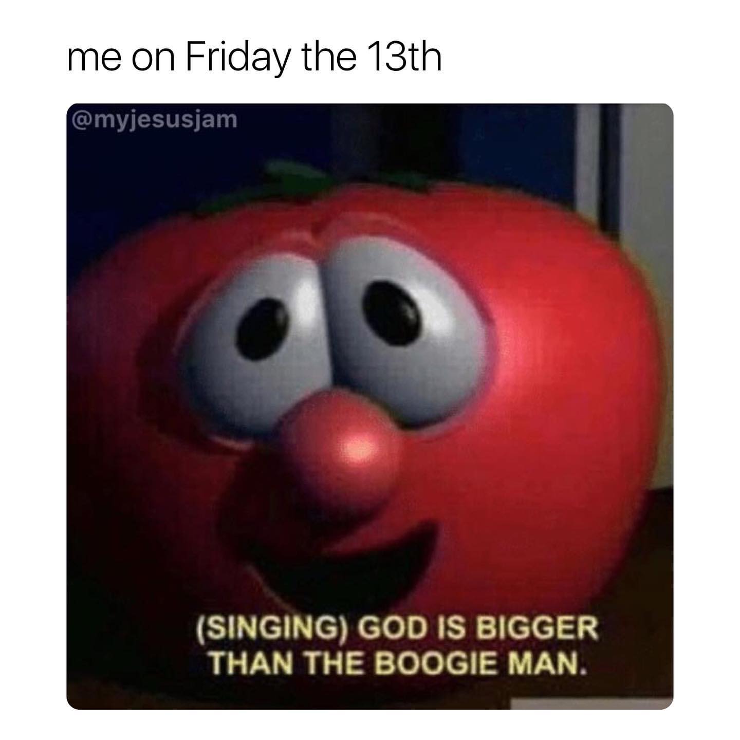 Me on Friday the 13th. (Singing) God is bigger than the boogie man.